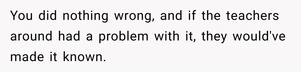 You did nothing wrong, and if the teachers around had a problem with it, they would've made it known.