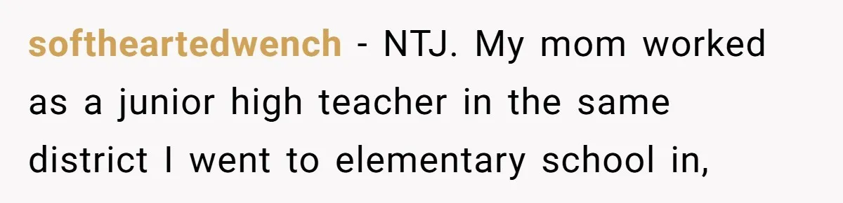 softheartedwench − NTJ. My mom worked as a junior high teacher in the same district I went to elementary school in,