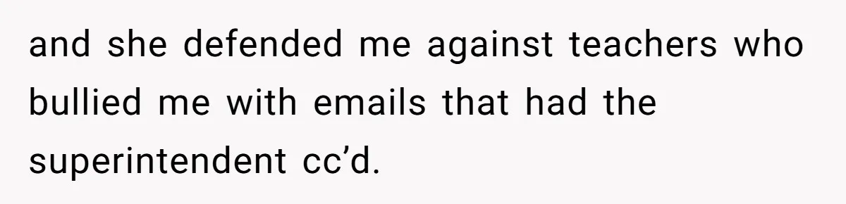 and she defended me against teachers who bullied me with emails that had the superintendent cc’d.