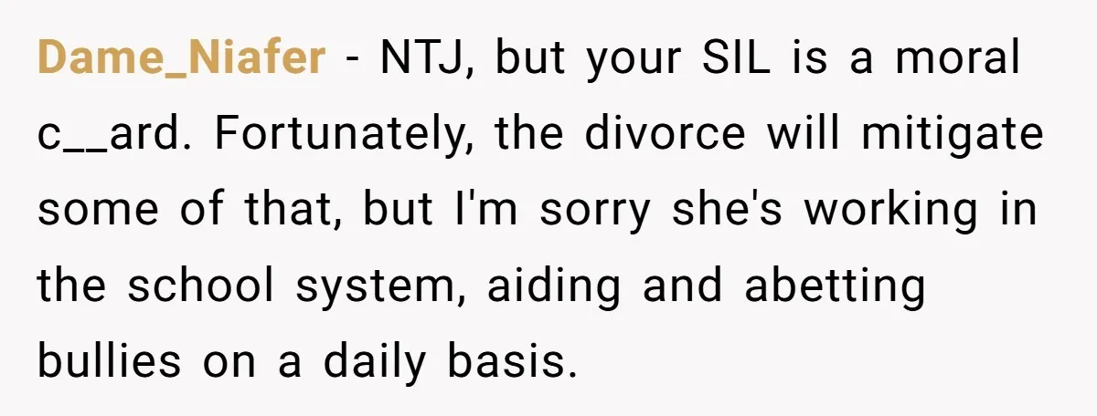 Dame_Niafer − NTJ, but your SIL is a moral c__ard. Fortunately, the divorce will mitigate some of that, but I'm sorry she's working in the school system, aiding and abetting...