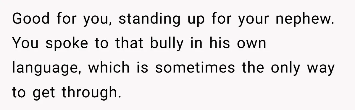 Good for you, standing up for your nephew. You spoke to that bully in his own language, which is sometimes the only way to get through.