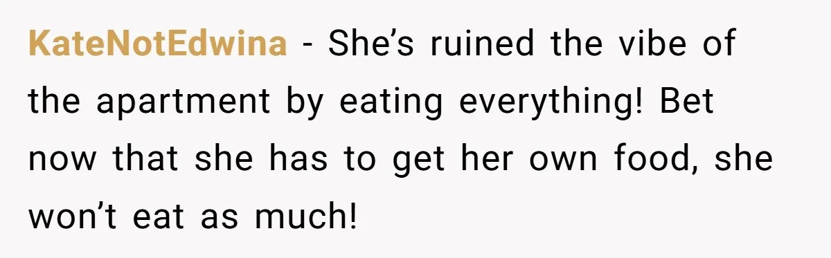 KateNotEdwina − She’s ruined the vibe of the apartment by eating everything! Bet now that she has to get her own food, she won’t eat as much!