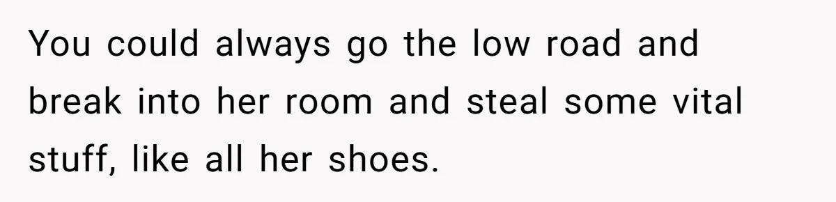 You could always go the low road and break into her room and steal some vital stuff, like all her shoes.