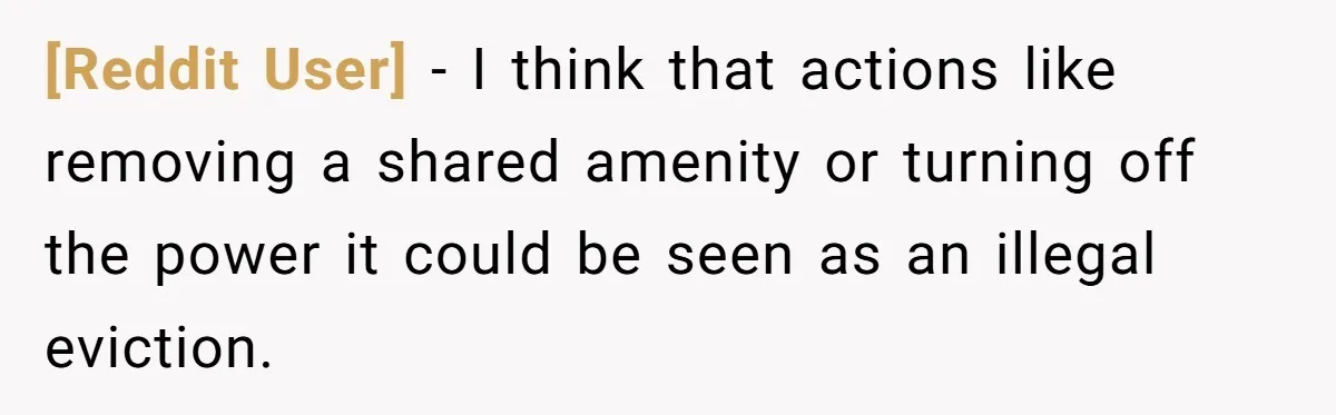 [Reddit User] − I think that actions like removing a shared amenity or turning off the power it could be seen as an illegal eviction.