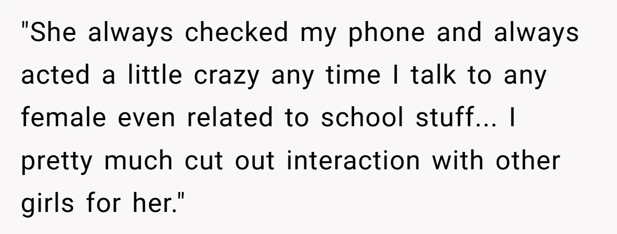 "She always checked my phone and always acted a little crazy any time I talk to any female even related to school stuff... I pretty much cut out interaction with...
