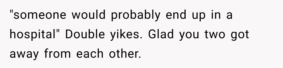 "someone would probably end up in a hospital" Double yikes. Glad you two got away from each other.