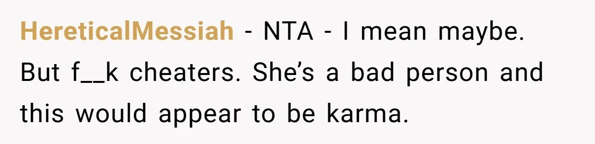 HereticalMessiah − NTA - I mean maybe. But f__k cheaters. She’s a bad person and this would appear to be karma.