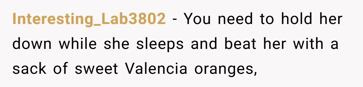 Interesting_Lab3802 − You need to hold her down while she sleeps and beat her with a sack of sweet Valencia oranges,