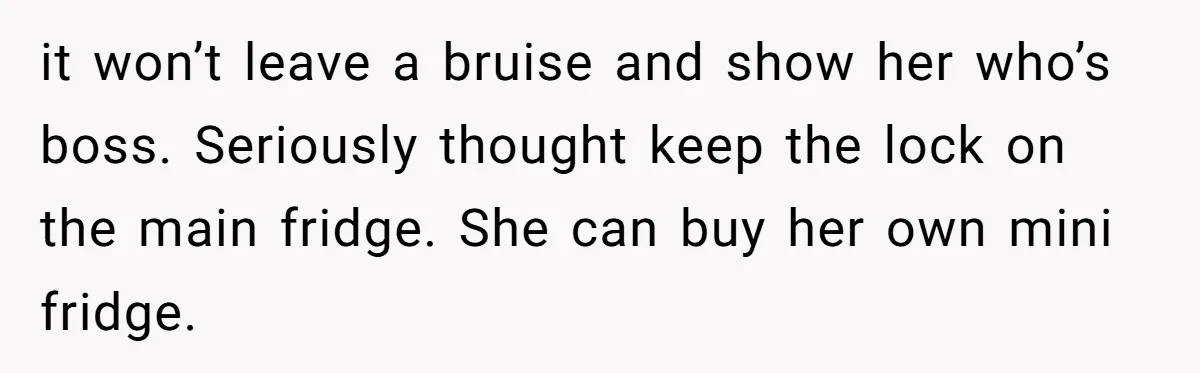it won’t leave a bruise and show her who’s boss. Seriously thought keep the lock on the main fridge. She can buy her own mini fridge.