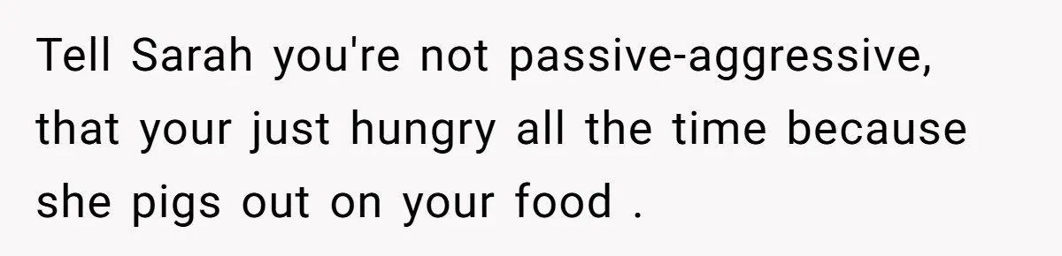 Tell Sarah you're not passive-aggressive, that your just hungry all the time because she pigs out on your food .