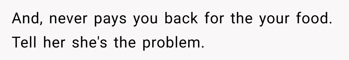 And, never pays you back for the your food. Tell her she's the problem.