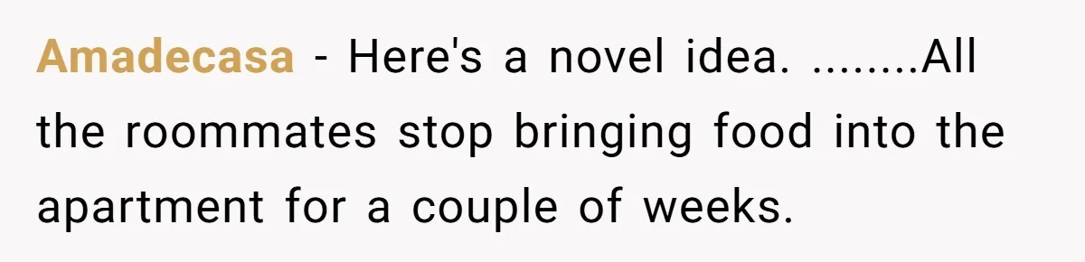 Amadecasa − Here's a novel idea. ........All the roommates stop bringing food into the apartment for a couple of weeks.