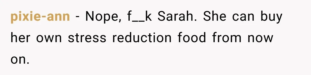 pixie-ann − Nope, f__k Sarah. She can buy her own stress reduction food from now on.