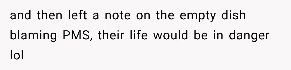 and then left a note on the empty dish blaming PMS, their life would be in danger lol