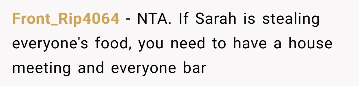 Front_Rip4064 − NTA. If Sarah is stealing everyone's food, you need to have a house meeting and everyone bar