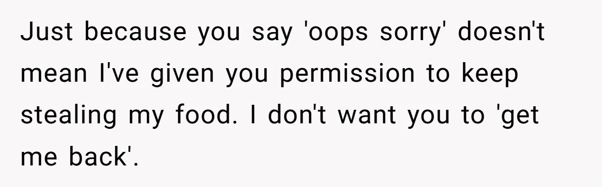 Just because you say 'oops sorry' doesn't mean I've given you permission to keep stealing my food. I don't want you to 'get me back'.