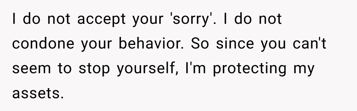 I do not accept your 'sorry'. I do not condone your behavior. So since you can't seem to stop yourself, I'm protecting my assets.