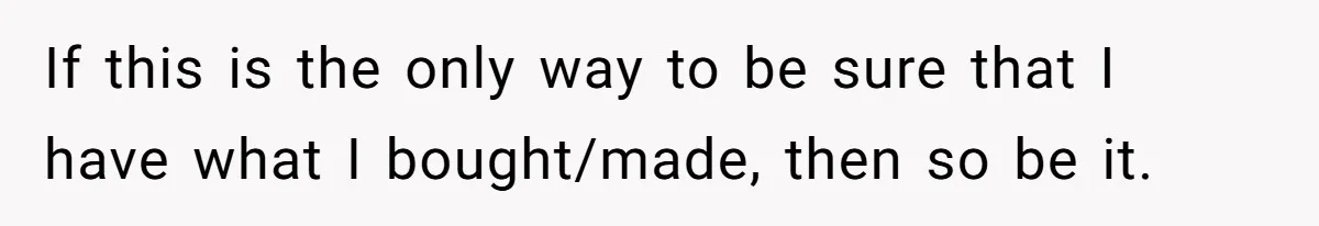 If this is the only way to be sure that I have what I bought/made, then so be it.