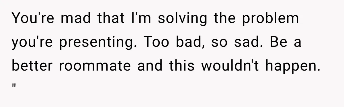 You're mad that I'm solving the problem you're presenting. Too bad, so sad. Be a better roommate and this wouldn't happen. "