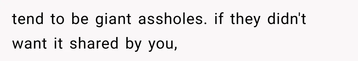 tend to be giant assholes. if they didn't want it shared by you,