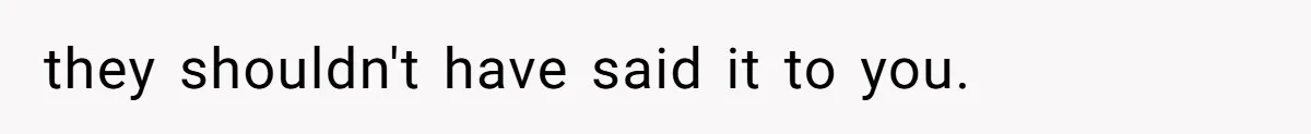 they shouldn't have said it to you.