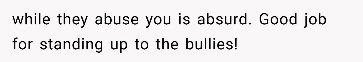 while they abuse you is absurd. Good job for standing up to the bullies!