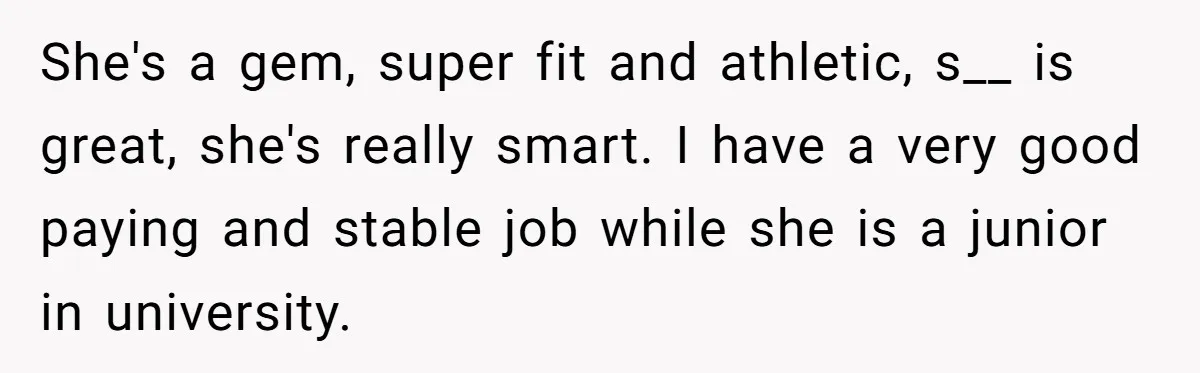 She's a gem, super fit and athletic, s__ is great, she's really smart. I have a very good paying and stable job while she is a junior in university.
