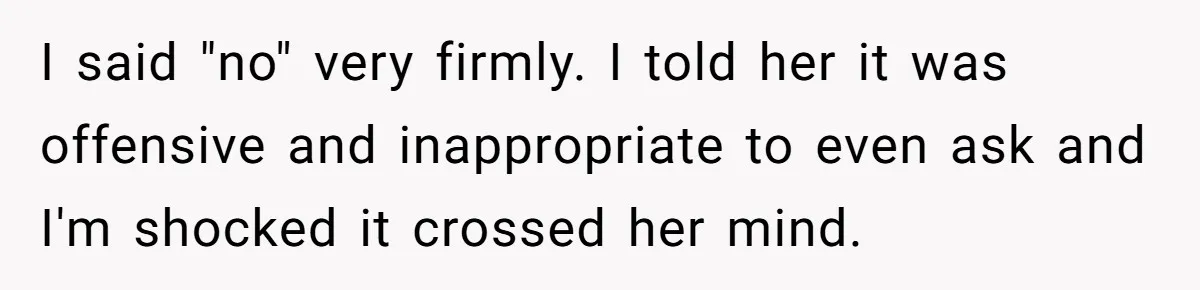 I said "no" very firmly. I told her it was offensive and inappropriate to even ask and I'm shocked it crossed her mind.