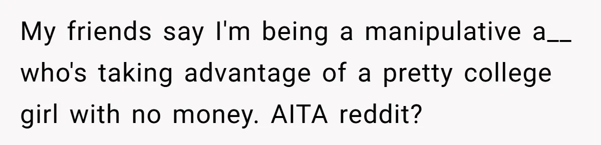 My friends say I'm being a manipulative a__ who's taking advantage of a pretty college girl with no money. AITA reddit?