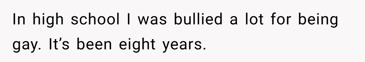 In high school I was bullied a lot for being gay. It’s been eight years.