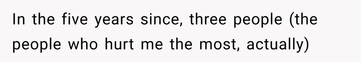 In the five years since, three people (the people who hurt me the most, actually)