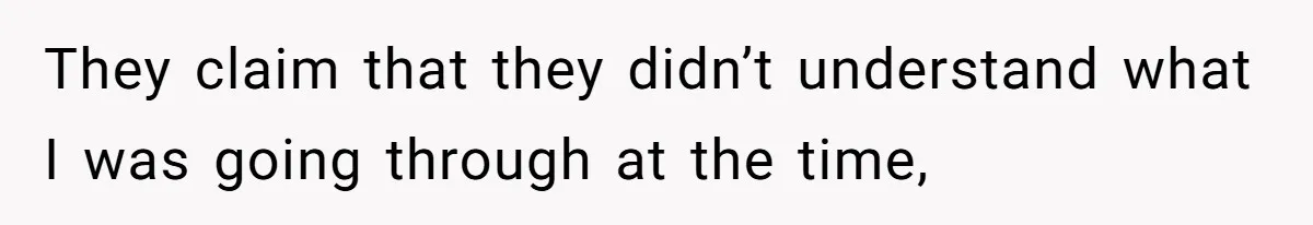 They claim that they didn’t understand what I was going through at the time,