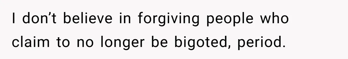 I don’t believe in forgiving people who claim to no longer be bigoted, period.