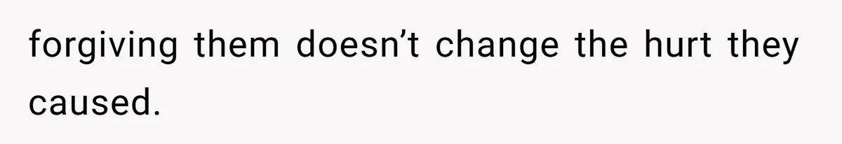 forgiving them doesn’t change the hurt they caused.
