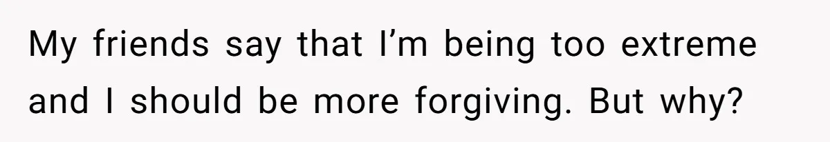 My friends say that I’m being too extreme and I should be more forgiving. But why?