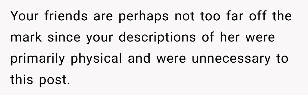 Your friends are perhaps not too far off the mark since your descriptions of her were primarily physical and were unnecessary to this post.