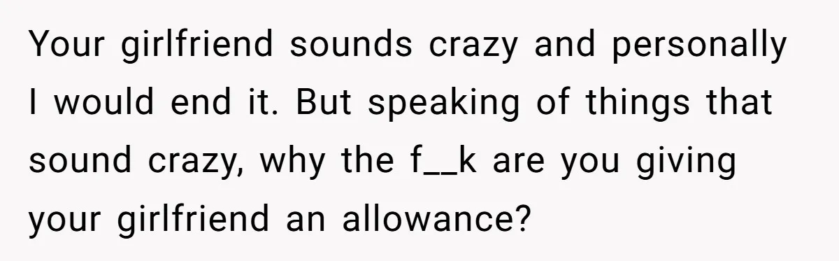 Your girlfriend sounds crazy and personally I would end it. But speaking of things that sound crazy, why the f__k are you giving your girlfriend an allowance?