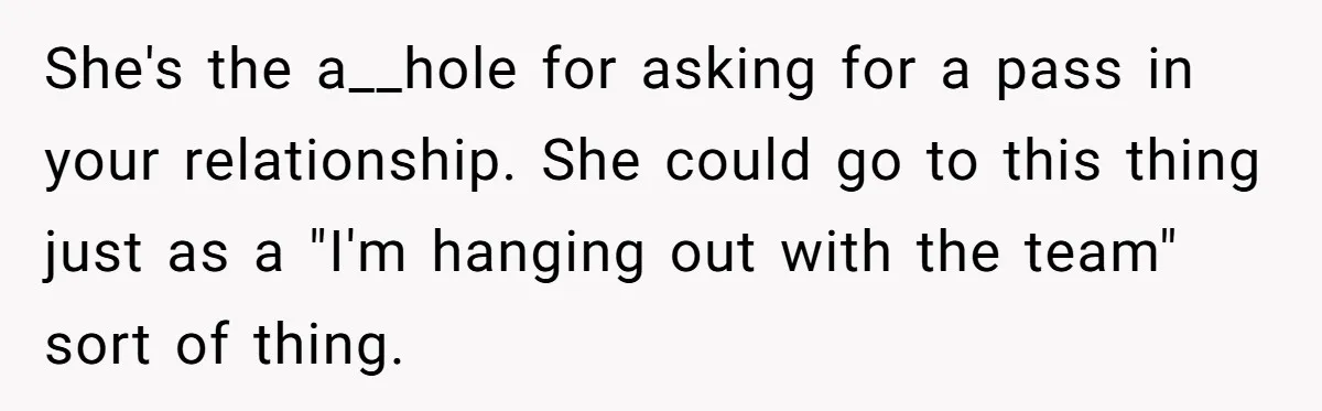 She's the a__hole for asking for a pass in your relationship. She could go to this thing just as a "I'm hanging out with the team" sort of thing.