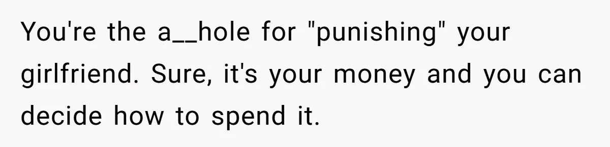 You're the a__hole for "punishing" your girlfriend. Sure, it's your money and you can decide how to spend it.