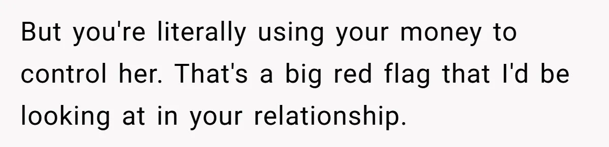 But you're literally using your money to control her. That's a big red flag that I'd be looking at in your relationship.