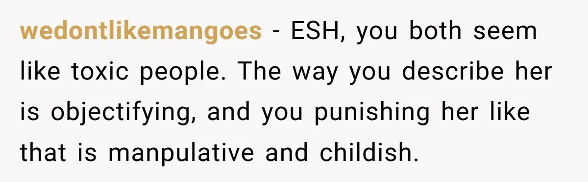 wedontlikemangoes − ESH, you both seem like toxic people. The way you describe her is objectifying, and you punishing her like that is manpulative and childish.