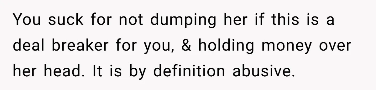 You suck for not dumping her if this is a deal breaker for you, & holding money over her head. It is by definition abusive.
