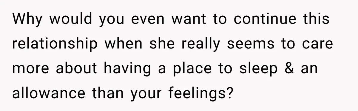 Why would you even want to continue this relationship when she really seems to care more about having a place to sleep & an allowance than your feelings?