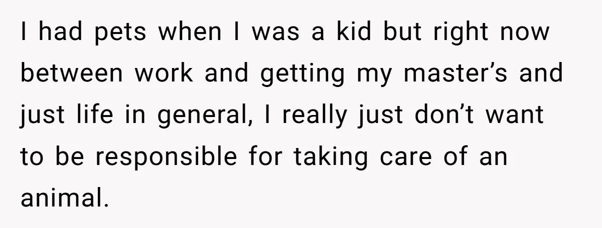 I had pets when I was a kid but right now between work and getting my master’s and just life in general, I really just don’t want to be responsible...