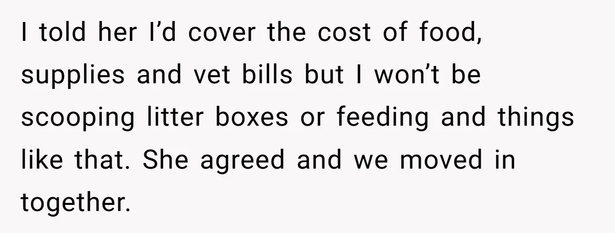 I told her I’d cover the cost of food, supplies and vet bills but I won’t be scooping litter boxes or feeding and things like that. She agreed and we...