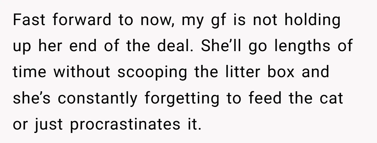 Fast forward to now, my gf is not holding up her end of the deal. She’ll go lengths of time without scooping the litter box and she’s constantly forgetting to...