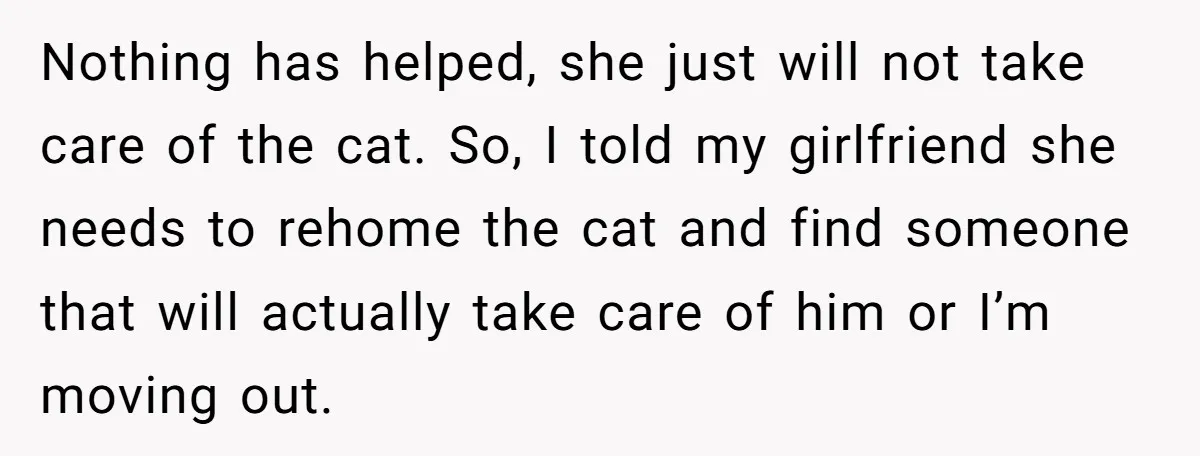 Nothing has helped, she just will not take care of the cat. So, I told my girlfriend she needs to rehome the cat and find someone that will actually take...