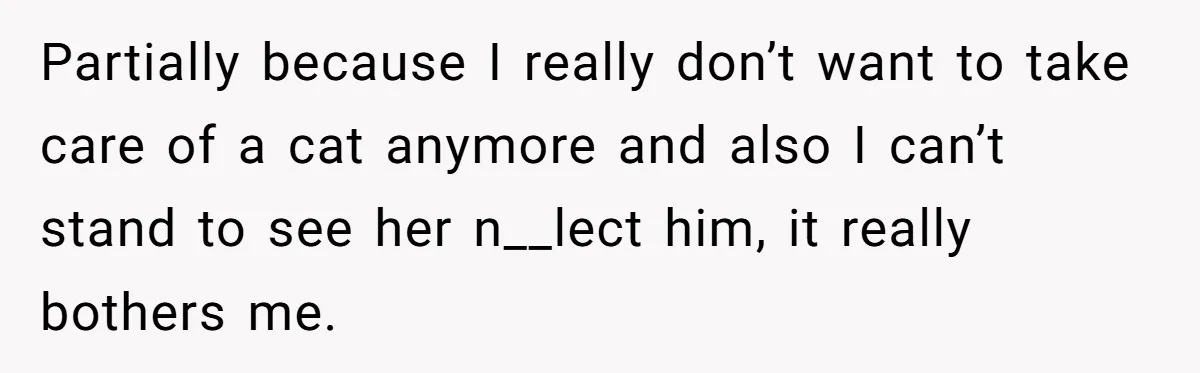 Partially because I really don’t want to take care of a cat anymore and also I can’t stand to see her n__lect him, it really bothers me.