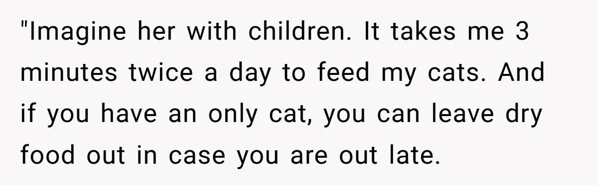 "Imagine her with children. It takes me 3 minutes twice a day to feed my cats. And if you have an only cat, you can leave dry food out in...
