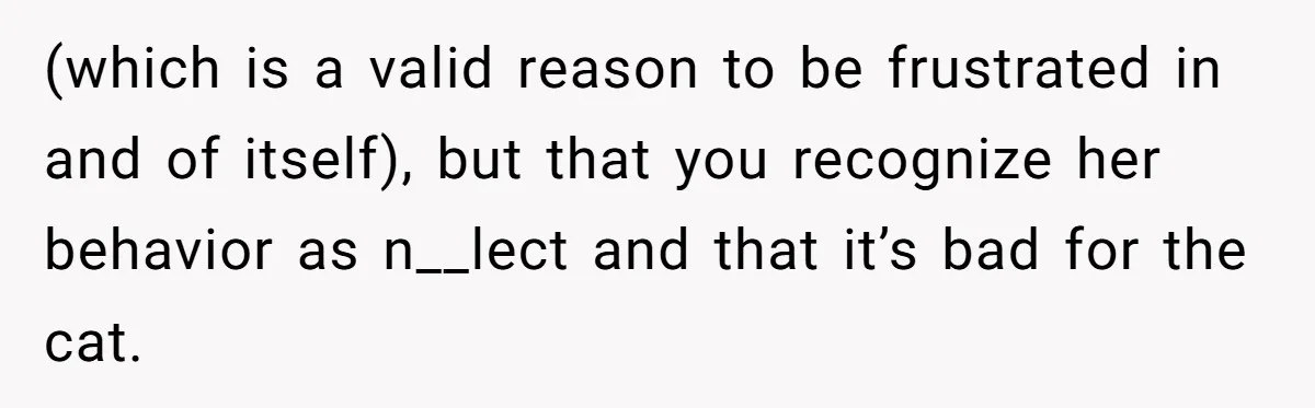 (which is a valid reason to be frustrated in and of itself), but that you recognize her behavior as n__lect and that it’s bad for the cat.